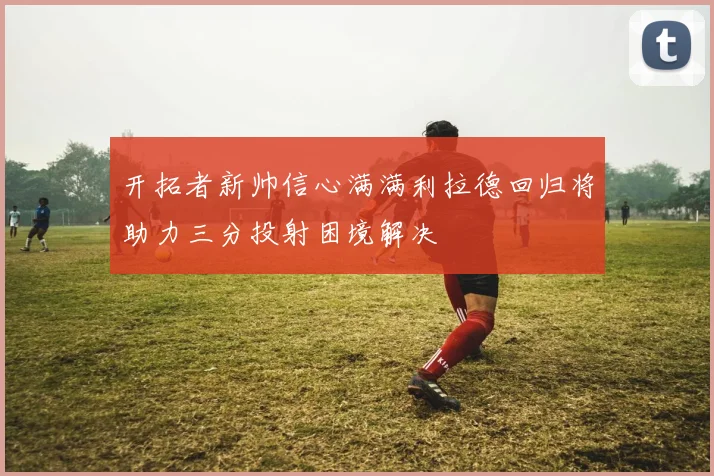 开拓者新帅信心满满利拉德回归将助力三分投射困境解决