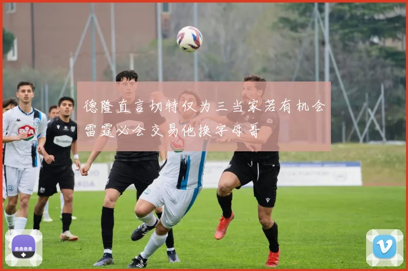 德隆直言切特仅为三当家若有机会雷霆必会交易他换字母哥