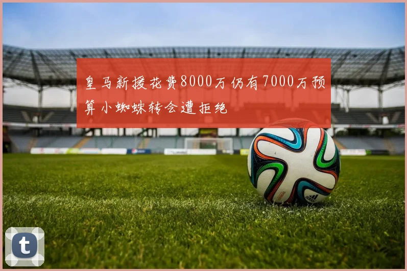 皇马新援花费8000万仍有7000万预算小蜘蛛转会遭拒绝
