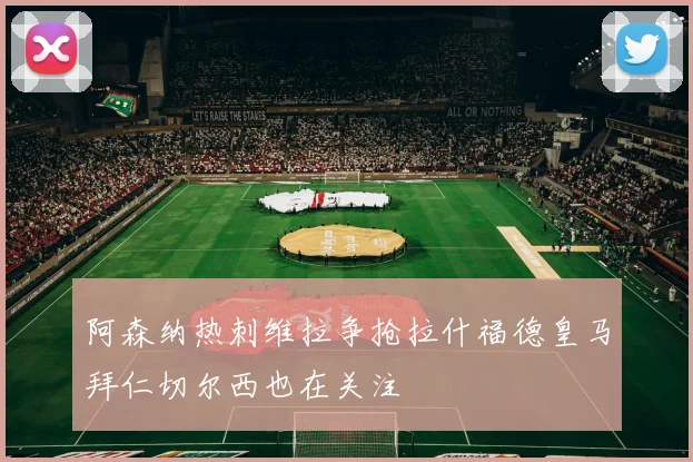 阿森纳热刺维拉争抢拉什福德皇马拜仁切尔西也在关注
