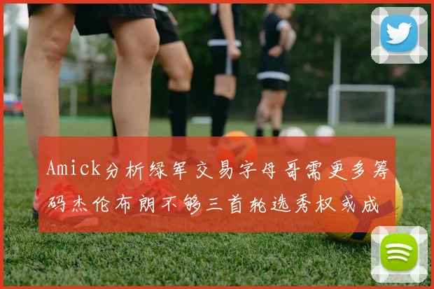 Amick分析绿军交易字母哥需更多筹码杰伦布朗不够三首轮选秀权或成关键