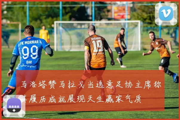 马洛塔赞马拉戈当选意足协主席称其履历成就展现天生赢家气质