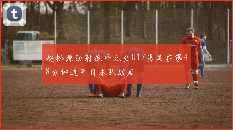 赵松源劲射扳平比分U17男足在第48分钟追平日本队战局