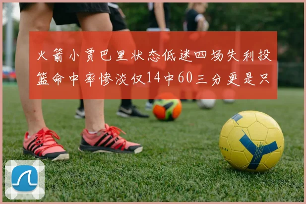 火箭小贾巴里状态低迷四场失利投篮命中率惨淡仅14中60三分更是只有2中27