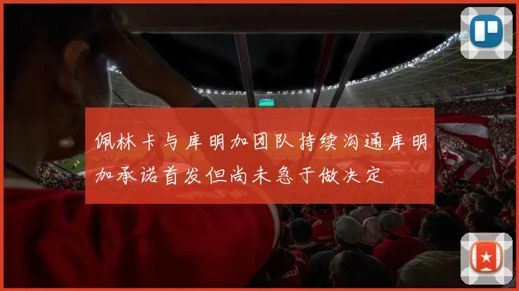 佩林卡与库明加团队持续沟通库明加承诺首发但尚未急于做决定
