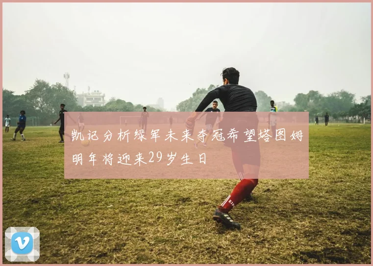 凯记分析绿军未来夺冠希望塔图姆明年将迎来29岁生日