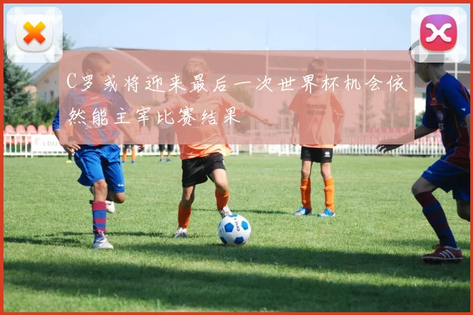 C罗或将迎来最后一次世界杯机会依然能主宰比赛结果