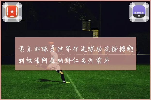 俱乐部球员世界杯进球助攻榜揭晓利物浦阿森纳拜仁名列前茅