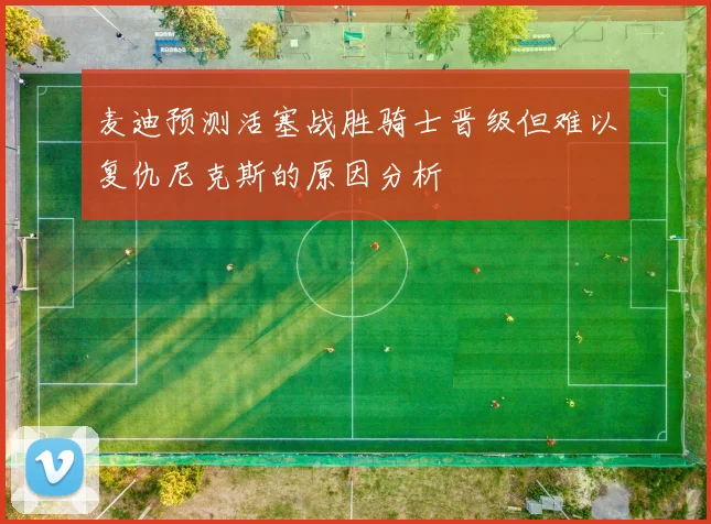 麦迪预测活塞战胜骑士晋级但难以复仇尼克斯的原因分析