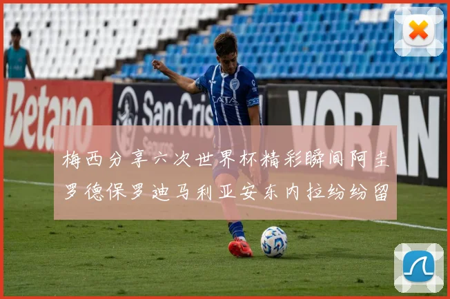 梅西分享六次世界杯精彩瞬间阿圭罗德保罗迪马利亚安东内拉纷纷留言评论