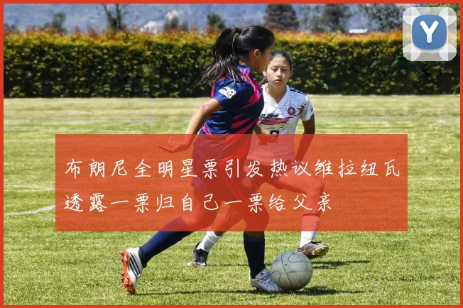 布朗尼全明星票引发热议维拉纽瓦透露一票归自己一票给父亲