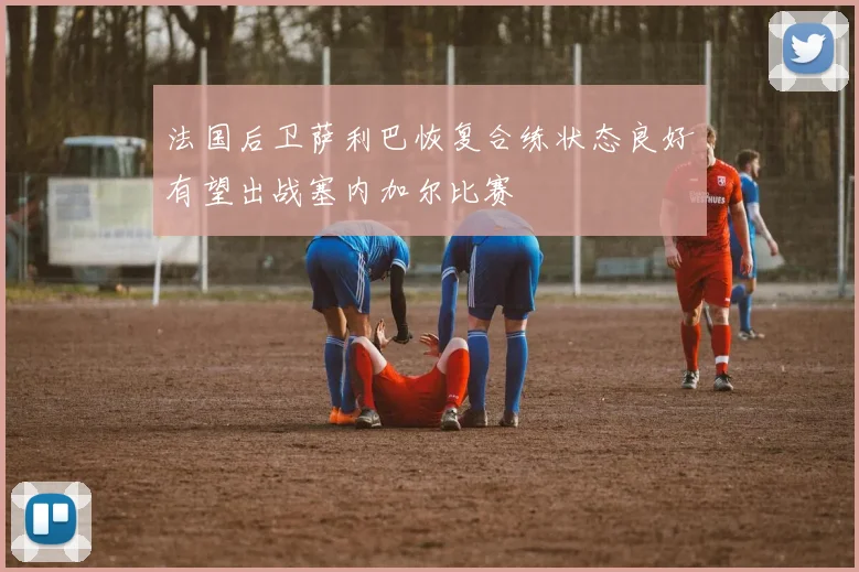 法国后卫萨利巴恢复合练状态良好有望出战塞内加尔比赛