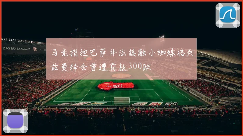 马竞指控巴萨非法接触小蜘蛛格列兹曼转会曾遭罚款300欧