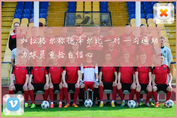 加拉格尔称德泽尔比一对一沟通助力球员重拾自信心