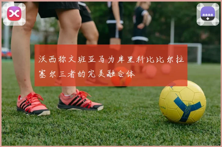 沃西称文班亚马为库里科比比尔拉塞尔三者的完美融合体