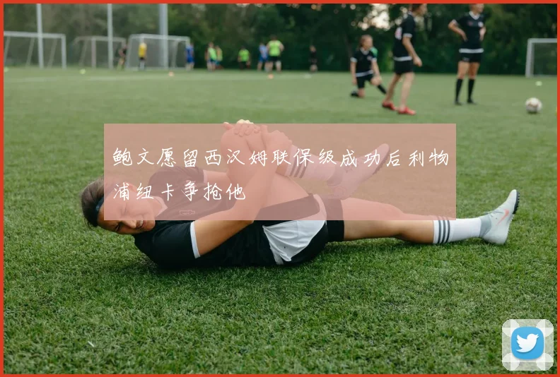 鲍文愿留西汉姆联保级成功后利物浦纽卡争抢他