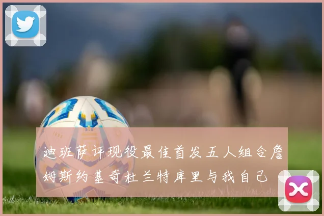 迪班萨评现役最佳首发五人组合詹姆斯约基奇杜兰特库里与我自己