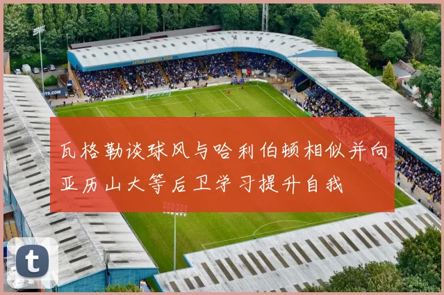 瓦格勒谈球风与哈利伯顿相似并向亚历山大等后卫学习提升自我