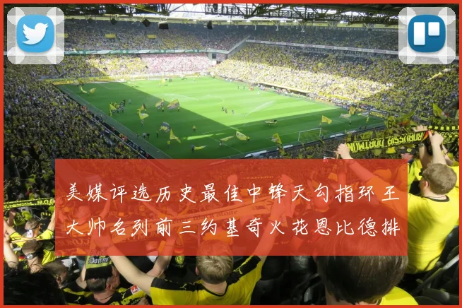 美媒评选历史最佳中锋天勾指环王大帅名列前三约基奇火花恩比德排名揭晓