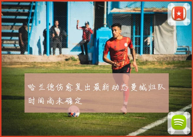 哈兰德伤愈复出最新动态曼城归队时间尚未确定